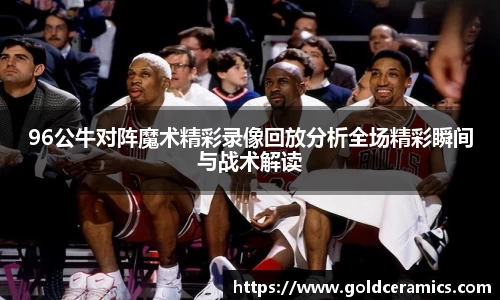 96公牛对阵魔术精彩录像回放分析全场精彩瞬间与战术解读